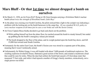 Mars Bluff - Or that 1st time we almost dropped a bomb on
ourselves
•On March 11, 1958, an Air Force B-47 flying to UK from Georgia carrying a 26-kiloton Mark 6 nuclear
bomb (about twice the strength of Hiroshima bomb, Little Boy)
•As the plane was cruising over South Carolina, the pilots noticed that a light in the cockpit was indicating a
problem with the locking pin on the bomb harnesses in the cargo bay. (It was standard M.A.D. policy to
carry nuclear weapons at all times just in case a war broke out with the Soviet Union).
•Air Force Captain Bruce Kulka decided to go back and check out the problem.
•While pulling himself up from the plane floor, he reached around the bomb to steady himself, but ended
up grabbing the the bomb’s emergency release pin instead.
•The bomb dropped to the floor of the plane, and its weight pushed open the bomb bay doors, and fell
15,000 feet toward rural South Carolina.
•Fortunately for the entire East Coast, the bomb’s fission core was stored in a separate part of the plane,
meaning that it wasn’t technically armed.
•Unfortunately for Walter Gregg, it was still loaded with about 7,600 pounds of traditional explosives. The
resulting explosion leveled his house, flattened a good section of the forest, and created a mushroom cloud
that could be seen for miles. When the dust had settled, the bomb had caused a 25-foot-deep crater that
measured 75 feet wide, and while it had injured a number of Gregg’s family members, miraculously, not a
single person was killed.
 