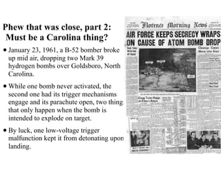 Phew that was close, part 2:
Must be a Carolina thing?
•January 23, 1961, a B-52 bomber broke
up mid air, dropping two Mark 39
hydrogen bombs over Goldsboro, North
Carolina.
•While one bomb never activated, the
second one had its trigger mechanisms
engage and its parachute open, two things
that only happen when the bomb is
intended to explode on target.
•By luck, one low-voltage trigger
malfunction kept it from detonating upon
landing.
 