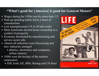 “What’s good for {America} is good for General Motors”
• Wages during the 1950s rose by more than 1/3
• Pent-up spending habits led to a burst of
consumerism
• Low unemployment (19 in 20 had work)
• Most Americans desired home ownership as a
symbol of prosperity
• Economy dominated by manufacturing and
service sector jobs
• Almost all industries were blossoming and
new industries emerged
• plastics, electronics and computers,
airline industry
• 1950s were the heyday of the modern
corporation
• GM, Ford, GE, IBM, Boeing and US Steel
 