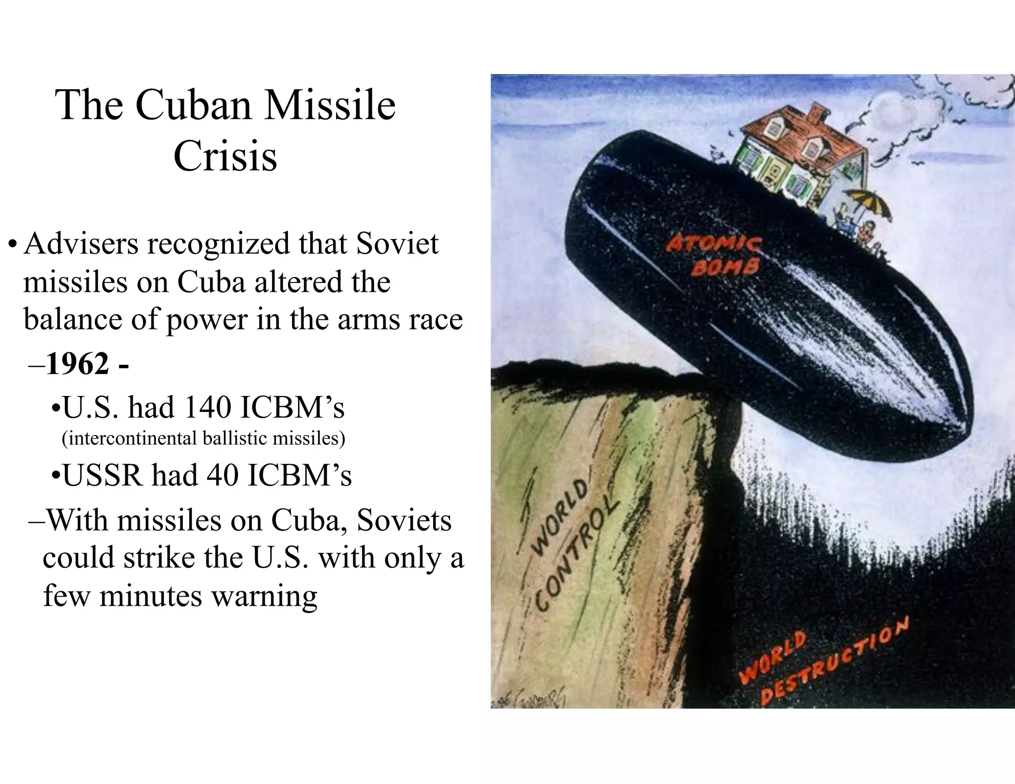 The Cuban Missile
Crisis
•Advisers recognized that Soviet
missiles on Cuba altered the
balance of power in the arms race
–1962 -
•U.S. had 140 ICBM’s
(intercontinental ballistic missiles)
•USSR had 40 ICBM’s
–With missiles on Cuba, Soviets
could strike the U.S. with only a
few minutes warning
 