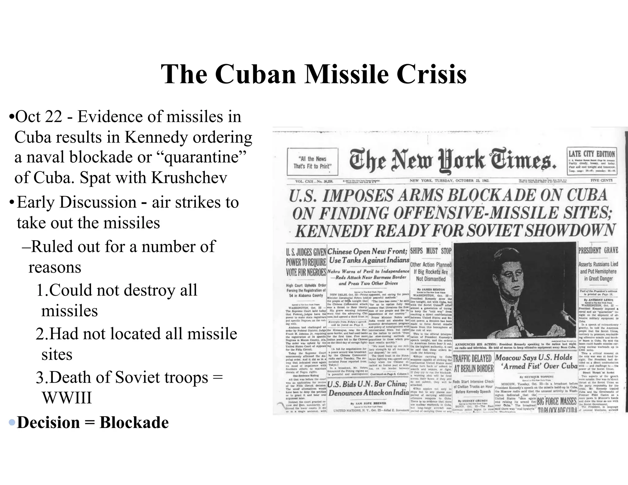 •Oct 22 - Evidence of missiles in
Cuba results in Kennedy ordering
a naval blockade or “quarantine”
of Cuba. Spat with Krushchev
•Early Discussion - air strikes to
take out the missiles
–Ruled out for a number of
reasons
1.Could not destroy all
missiles
2.Had not located all missile
sites
3.Death of Soviet troops =
WWIII
Decision = Blockade
The Cuban Missile Crisis
 