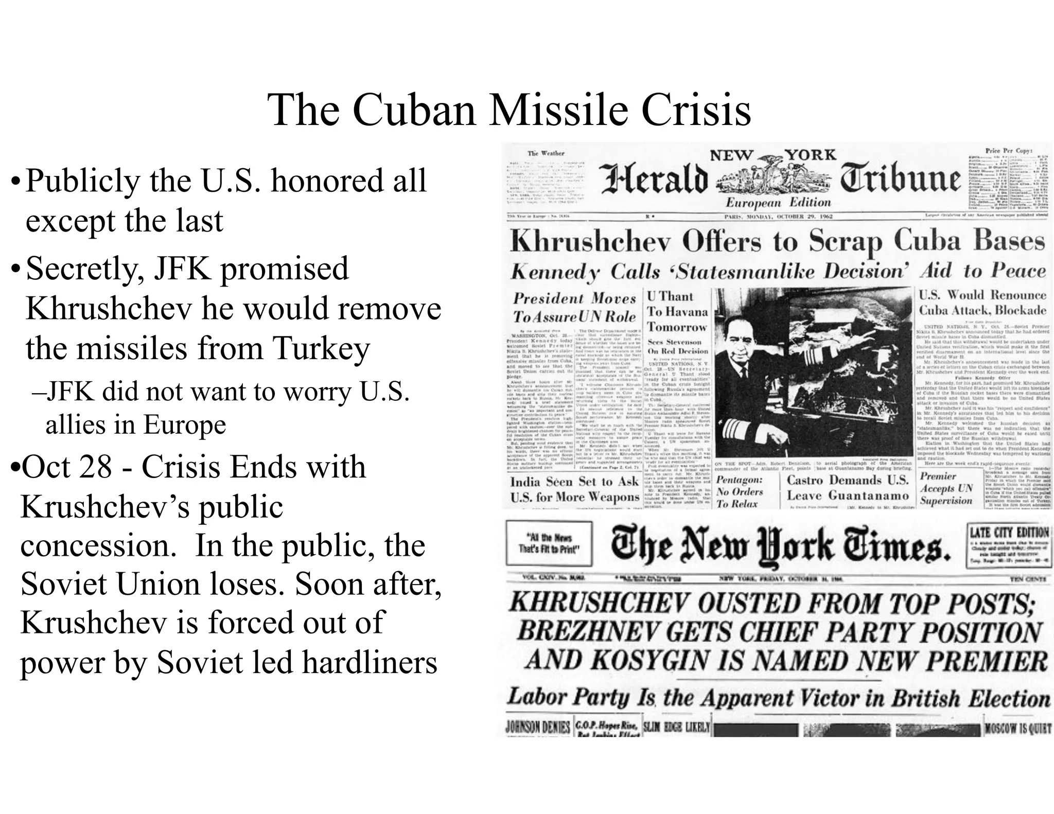 •Publicly the U.S. honored all
except the last
•Secretly, JFK promised
Khrushchev he would remove
the missiles from Turkey
–JFK did not want to worry U.S.
allies in Europe
•Oct 28 - Crisis Ends with
Krushchev’s public
concession. In the public, the
Soviet Union loses. Soon after,
Krushchev is forced out of
power by Soviet led hardliners
The Cuban Missile Crisis
 