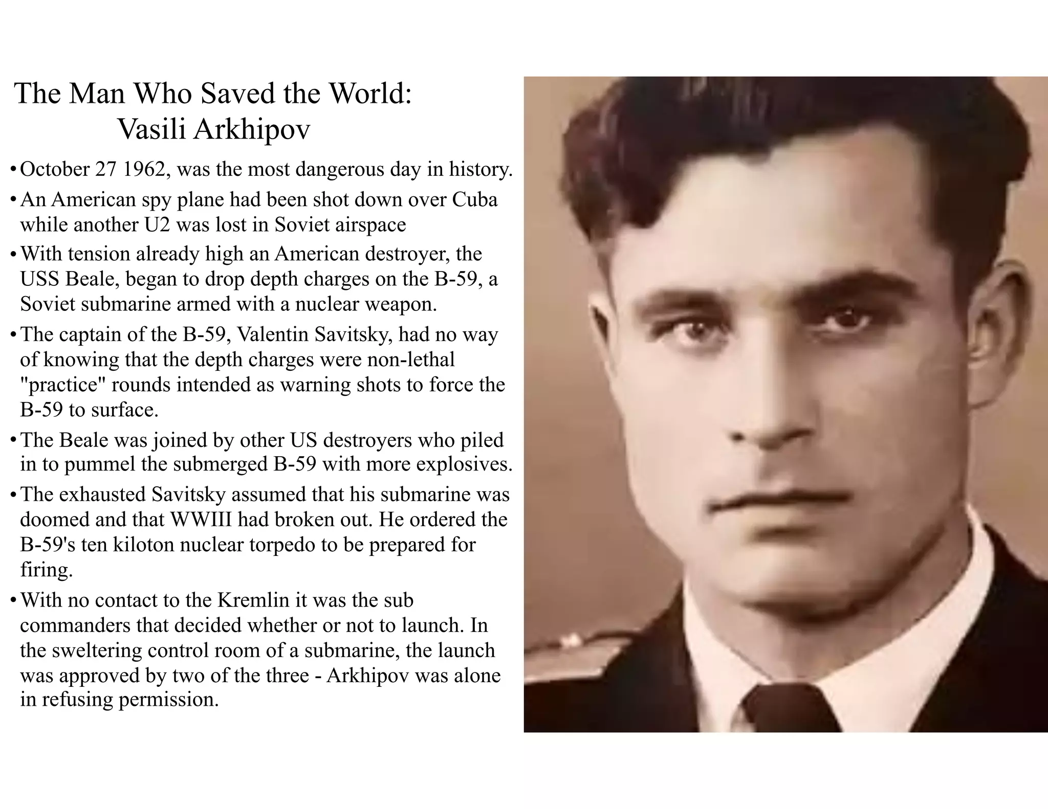 •October 27 1962, was the most dangerous day in history.
•An American spy plane had been shot down over Cuba
while another U2 was lost in Soviet airspace
•With tension already high an American destroyer, the
USS Beale, began to drop depth charges on the B-59, a
Soviet submarine armed with a nuclear weapon.
•The captain of the B-59, Valentin Savitsky, had no way
of knowing that the depth charges were non-lethal
"practice" rounds intended as warning shots to force the
B-59 to surface.
•The Beale was joined by other US destroyers who piled
in to pummel the submerged B-59 with more explosives.
•The exhausted Savitsky assumed that his submarine was
doomed and that WWIII had broken out. He ordered the
B-59's ten kiloton nuclear torpedo to be prepared for
firing.
•With no contact to the Kremlin it was the sub
commanders that decided whether or not to launch. In
the sweltering control room of a submarine, the launch
was approved by two of the three - Arkhipov was alone
in refusing permission.
The Man Who Saved the World:
Vasili Arkhipov
 