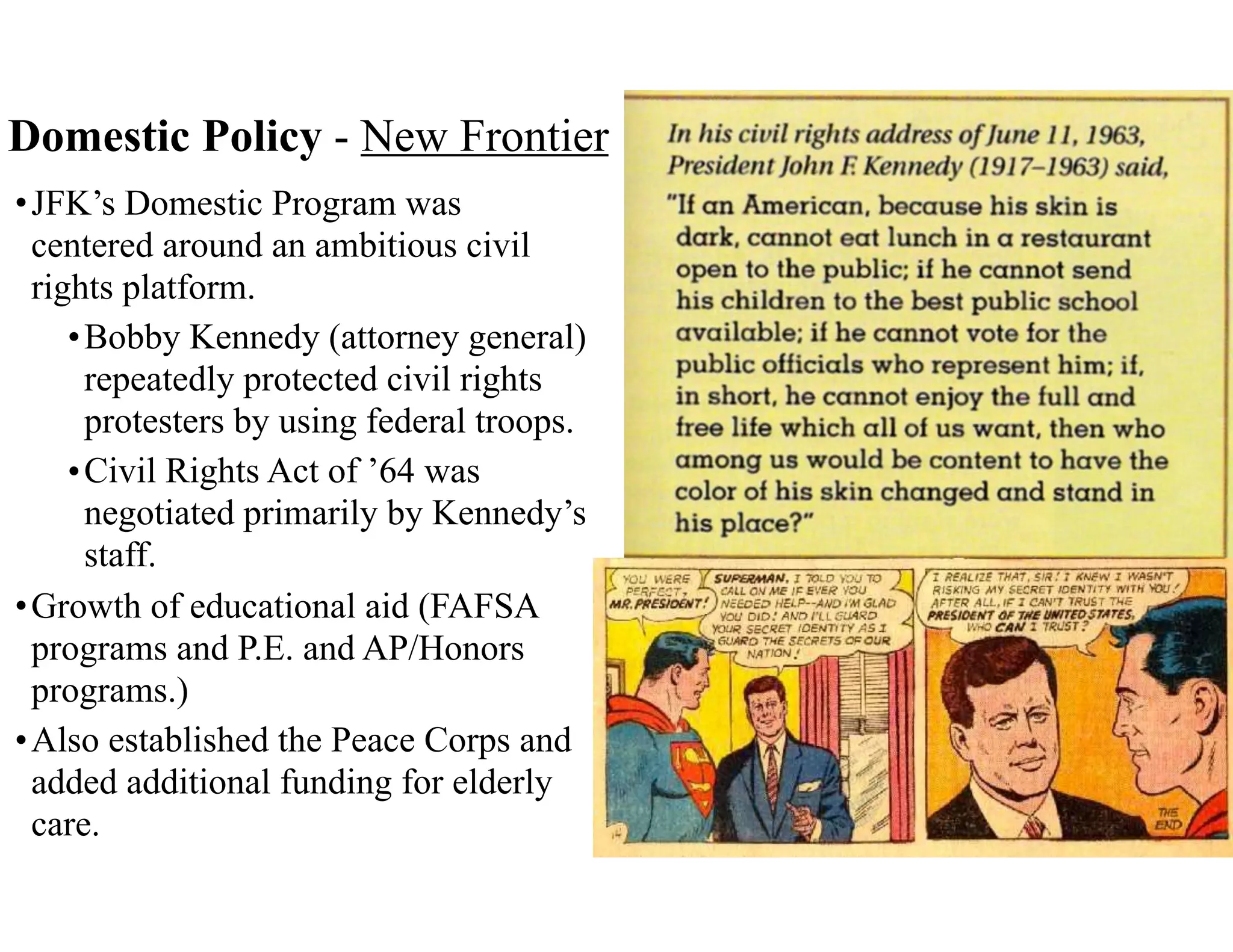 Domestic Policy - New Frontier
•JFK’s Domestic Program was
centered around an ambitious civil
rights platform.
•Bobby Kennedy (attorney general)
repeatedly protected civil rights
protesters by using federal troops.
•Civil Rights Act of ’64 was
negotiated primarily by Kennedy’s
staff.
•Growth of educational aid (FAFSA
programs and P.E. and AP/Honors
programs.)
•Also established the Peace Corps and
added additional funding for elderly
care.
 