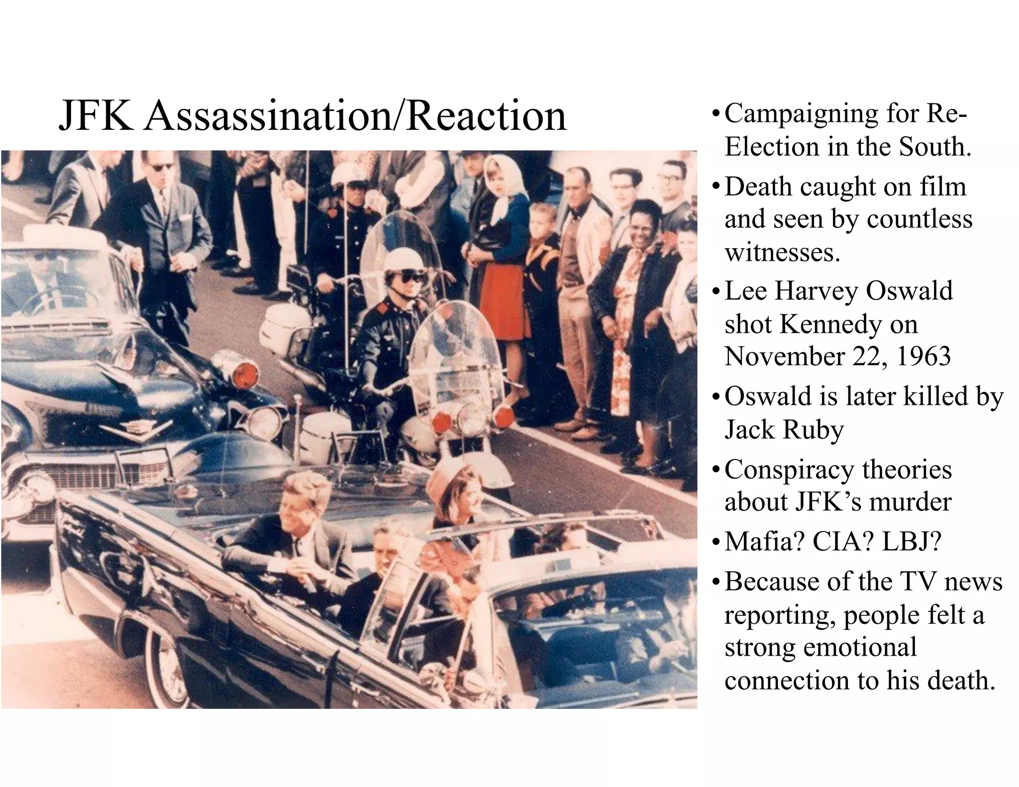 JFK Assassination/Reaction •Campaigning for Re-
Election in the South.
•Death caught on film
and seen by countless
witnesses.
•Lee Harvey Oswald
shot Kennedy on
November 22, 1963
•Oswald is later killed by
Jack Ruby
•Conspiracy theories
about JFK’s murder
•Mafia? CIA? LBJ?
•Because of the TV news
reporting, people felt a
strong emotional
connection to his death.
 