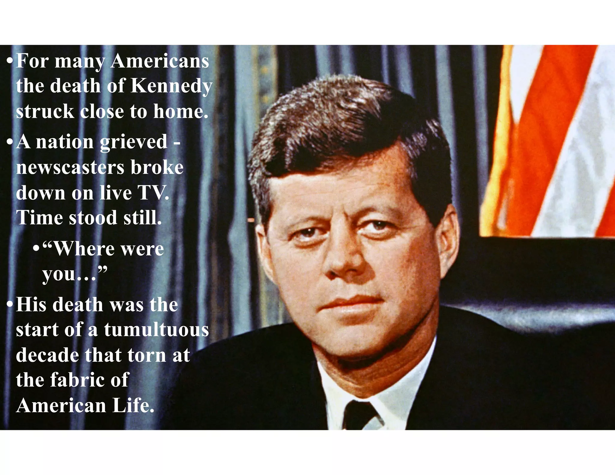•For many Americans
the death of Kennedy
struck close to home.
•A nation grieved -
newscasters broke
down on live TV.
Time stood still.
•“Where were
you…”
•His death was the
start of a tumultuous
decade that torn at
the fabric of
American Life.
 