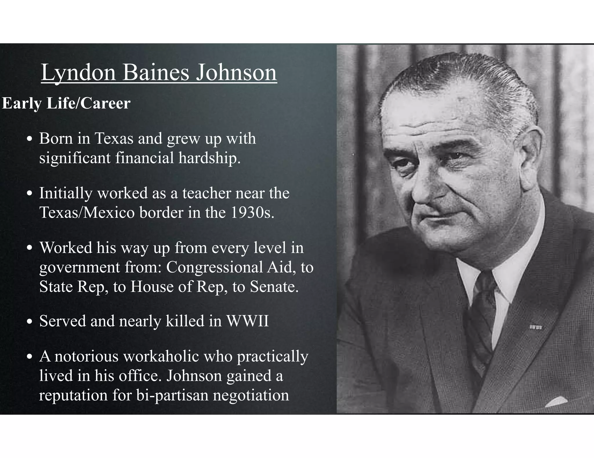 Lyndon Baines Johnson
Early Life/Career
• Born in Texas and grew up with
significant financial hardship.
• Initially worked as a teacher near the
Texas/Mexico border in the 1930s.
• Worked his way up from every level in
government from: Congressional Aid, to
State Rep, to House of Rep, to Senate.
• Served and nearly killed in WWII
• A notorious workaholic who practically
lived in his office. Johnson gained a
reputation for bi-partisan negotiation
 