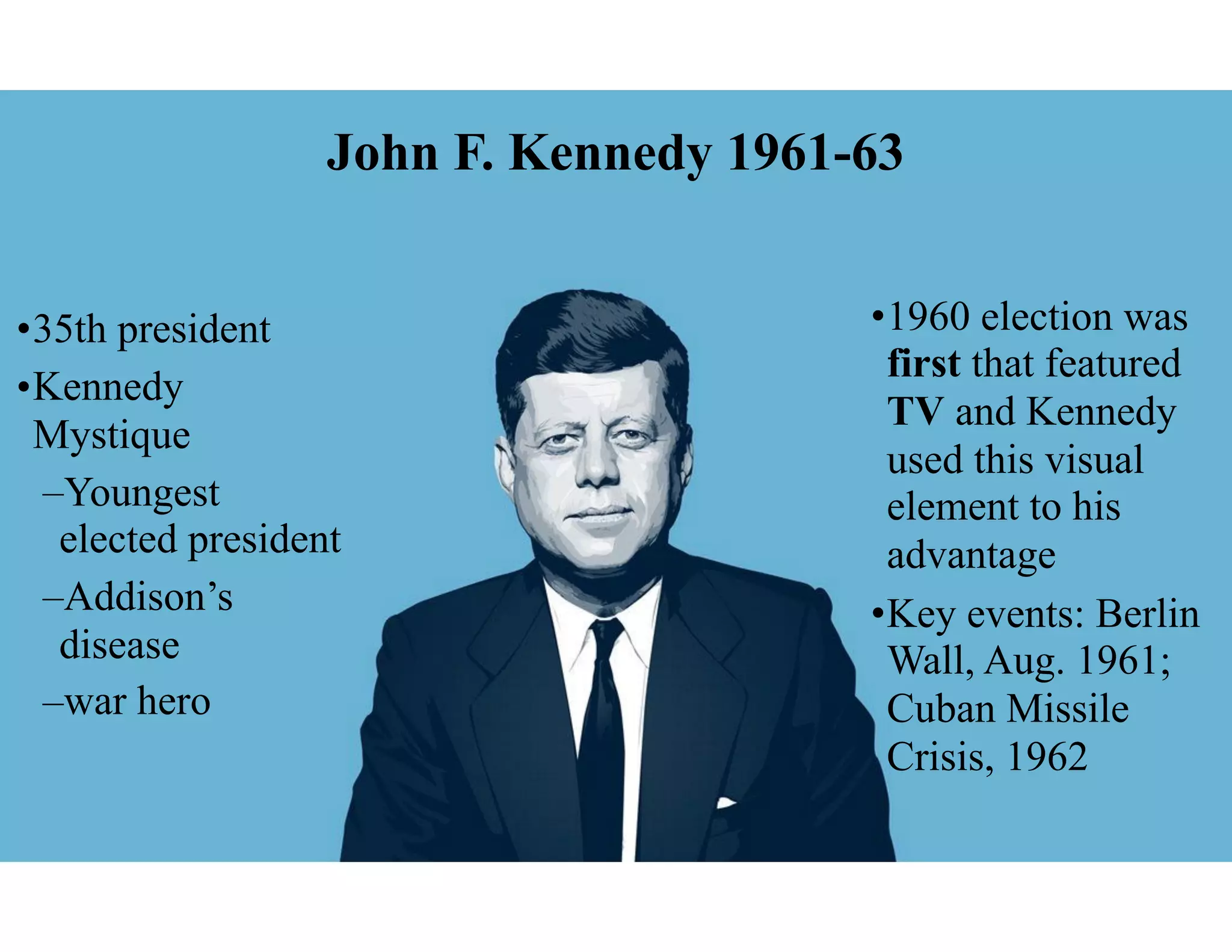 John F. Kennedy 1961-63
•35th president
•Kennedy
Mystique
–Youngest
elected president
–Addison’s
disease
–war hero
•1960 election was
first that featured
TV and Kennedy
used this visual
element to his
advantage
•Key events: Berlin
Wall, Aug. 1961;
Cuban Missile
Crisis, 1962
 