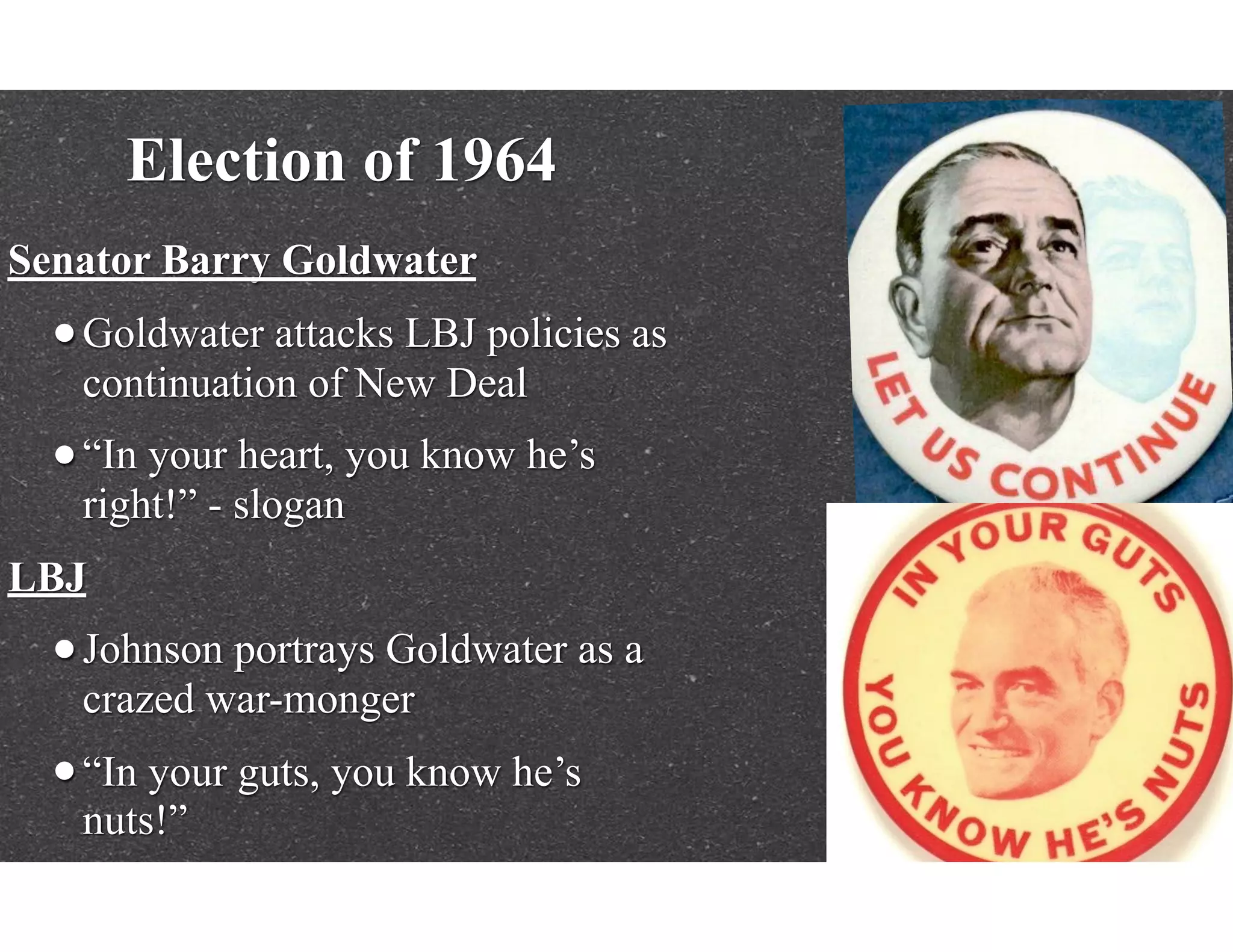 Election of 1964
Senator Barry Goldwater
•Goldwater attacks LBJ policies as
continuation of New Deal
•“In your heart, you know he’s
right!” - slogan
LBJ
•Johnson portrays Goldwater as a
crazed war-monger
•“In your guts, you know he’s
nuts!”
 