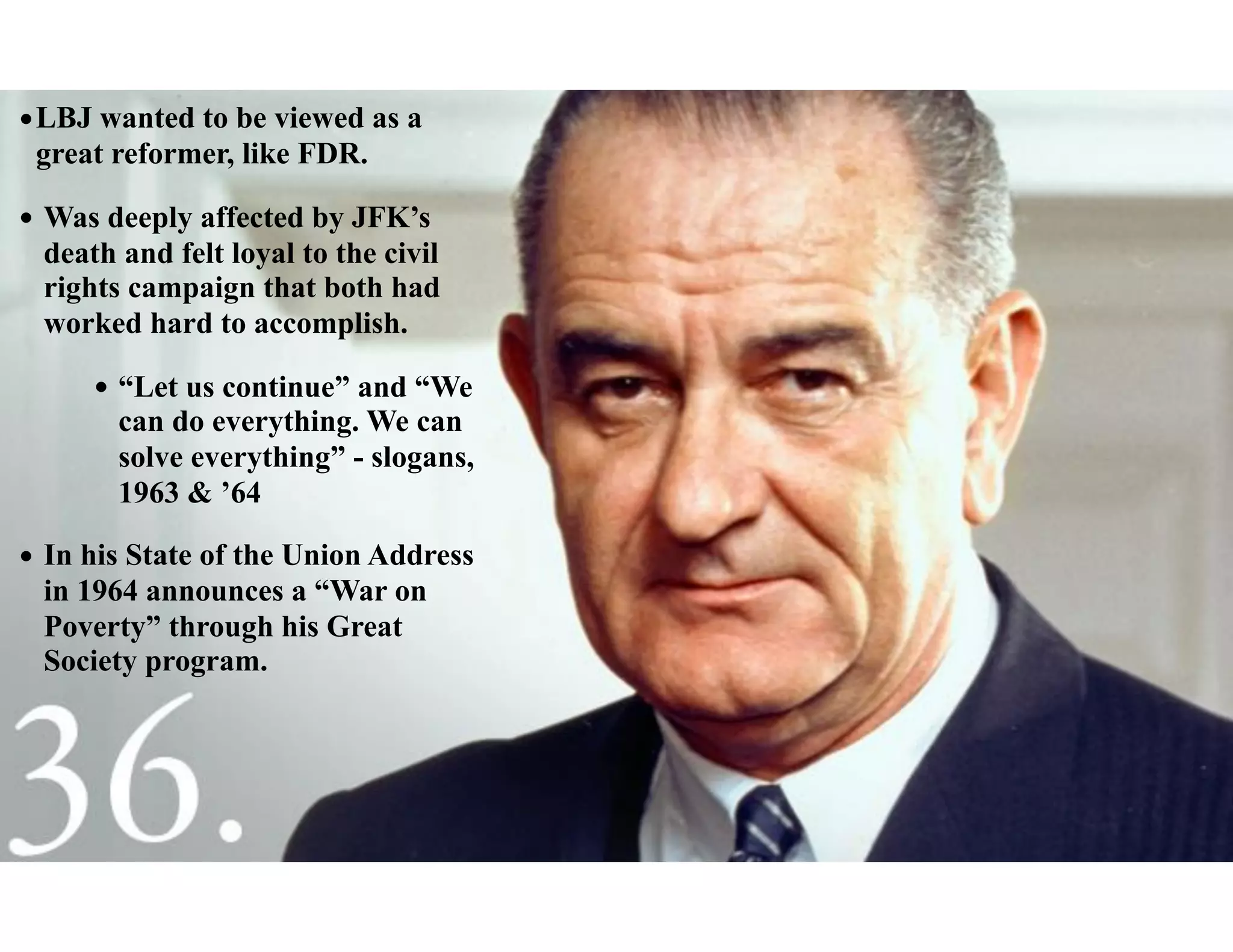•LBJ wanted to be viewed as a
great reformer, like FDR.
• Was deeply affected by JFK’s
death and felt loyal to the civil
rights campaign that both had
worked hard to accomplish.
• “Let us continue” and “We
can do everything. We can
solve everything” - slogans,
1963 & ’64
• In his State of the Union Address
in 1964 announces a “War on
Poverty” through his Great
Society program.
 