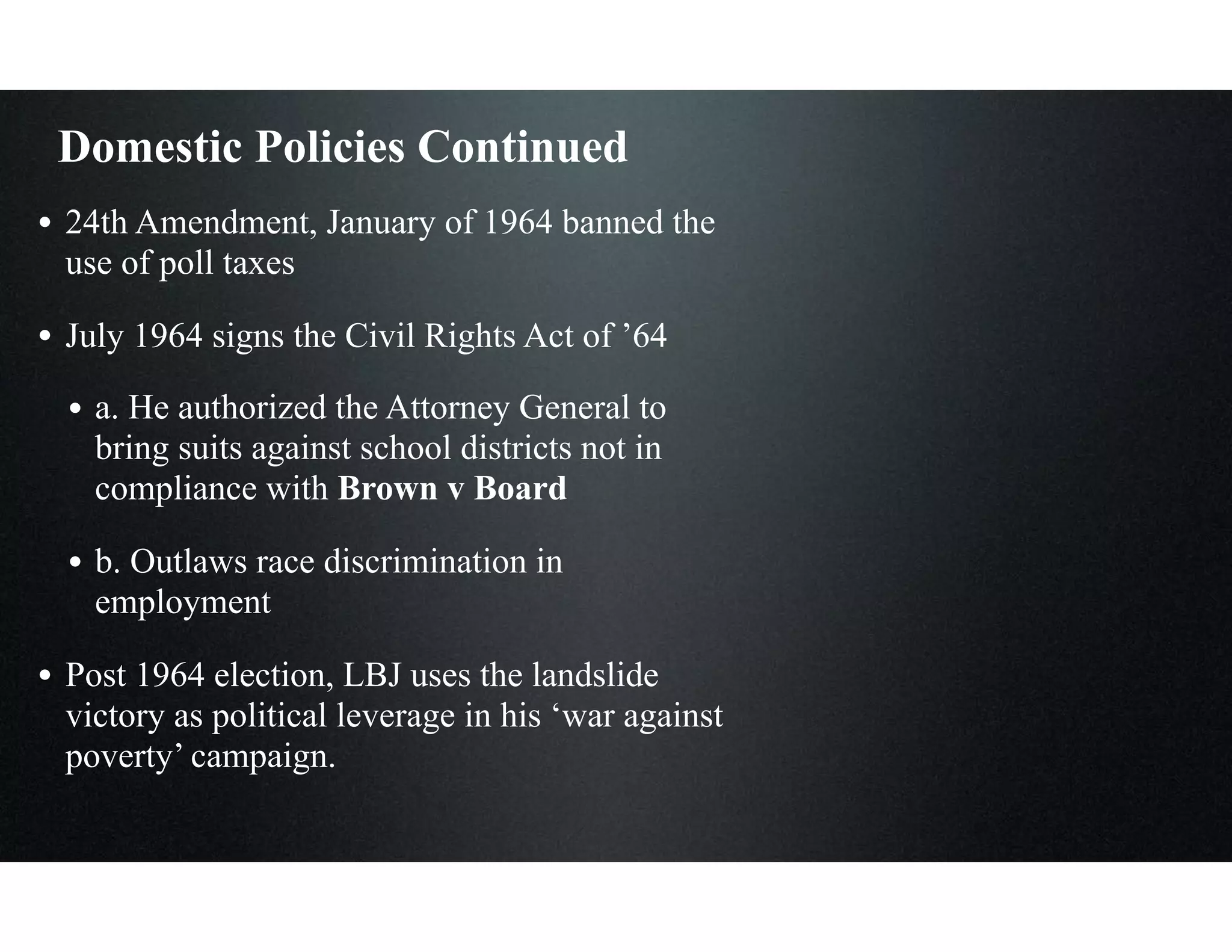 Domestic Policies Continued
• 24th Amendment, January of 1964 banned the
use of poll taxes
• July 1964 signs the Civil Rights Act of ’64
• a. He authorized the Attorney General to
bring suits against school districts not in
compliance with Brown v Board
• b. Outlaws race discrimination in
employment
• Post 1964 election, LBJ uses the landslide
victory as political leverage in his ‘war against
poverty’ campaign.
 