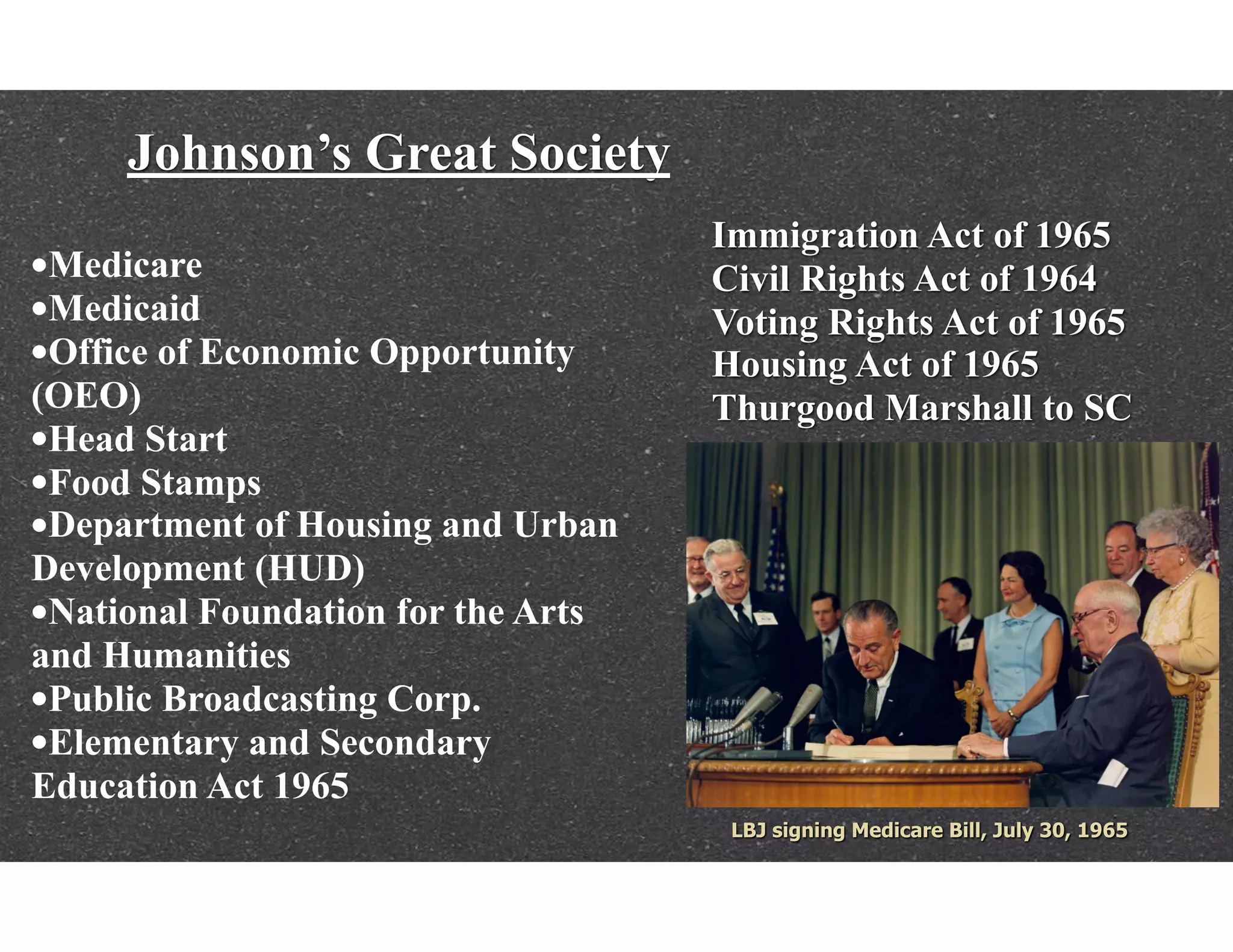 Johnson’s Great Society
Immigration Act of 1965
Civil Rights Act of 1964
Voting Rights Act of 1965
Housing Act of 1965
Thurgood Marshall to SC
•Medicare
•Medicaid
•Office of Economic Opportunity
(OEO)
•Head Start
•Food Stamps
•Department of Housing and Urban
Development (HUD)
•National Foundation for the Arts
and Humanities
•Public Broadcasting Corp.
•Elementary and Secondary
Education Act 1965
 