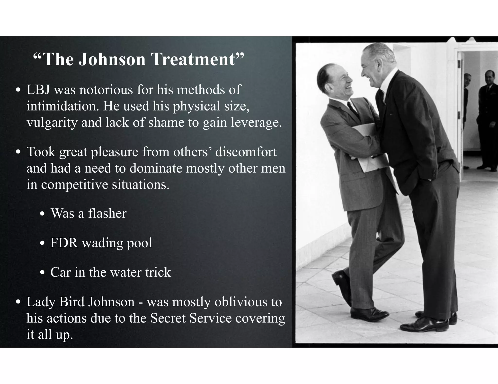 “The Johnson Treatment”
• LBJ was notorious for his methods of
intimidation. He used his physical size,
vulgarity and lack of shame to gain leverage.
• Took great pleasure from others’ discomfort
and had a need to dominate mostly other men
in competitive situations.
• Was a flasher
• FDR wading pool
• Car in the water trick
• Lady Bird Johnson - was mostly oblivious to
his actions due to the Secret Service covering
it all up.
 