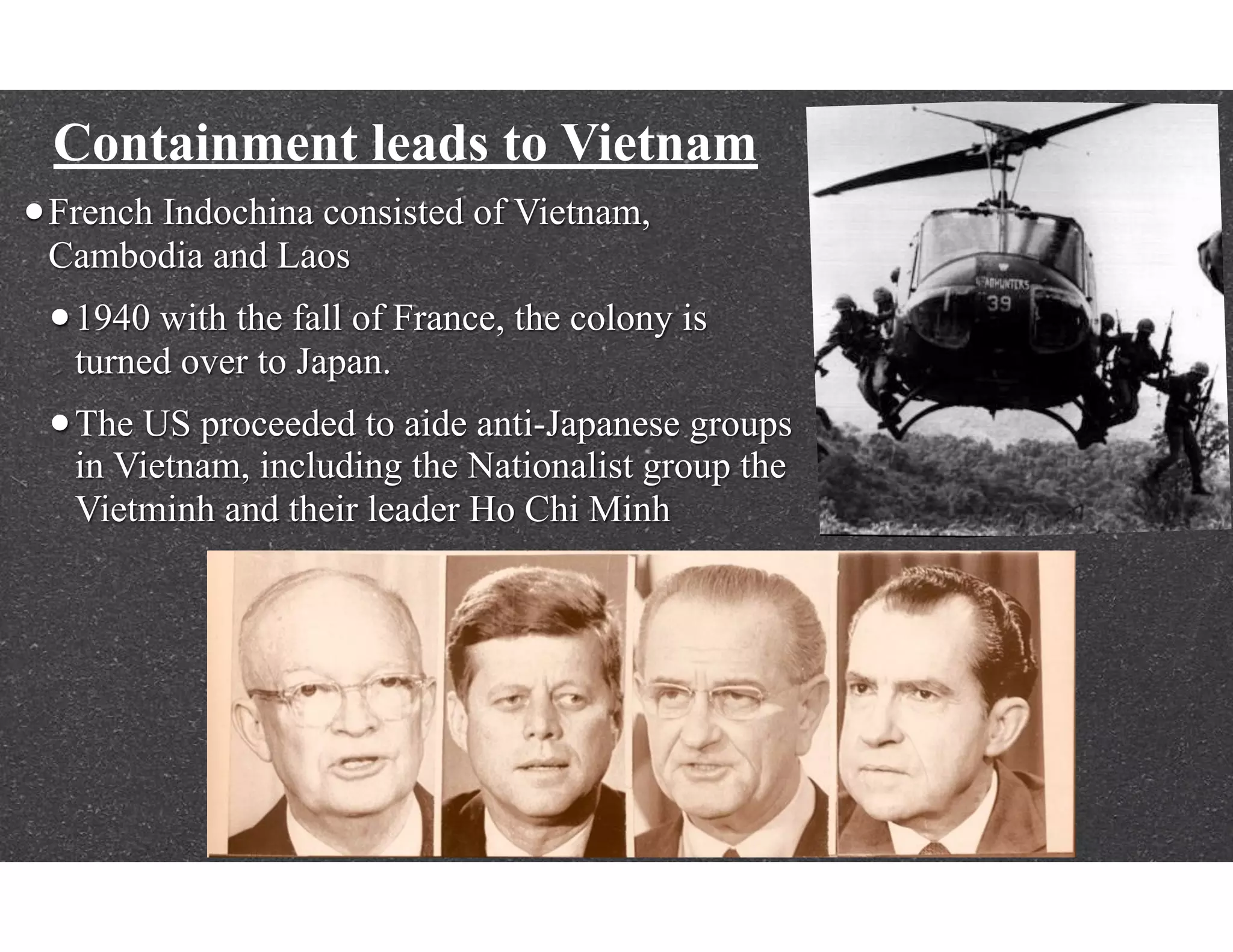 Containment leads to Vietnam
•French Indochina consisted of Vietnam,
Cambodia and Laos
•1940 with the fall of France, the colony is
turned over to Japan.
•The US proceeded to aide anti-Japanese groups
in Vietnam, including the Nationalist group the
Vietminh and their leader Ho Chi Minh
 