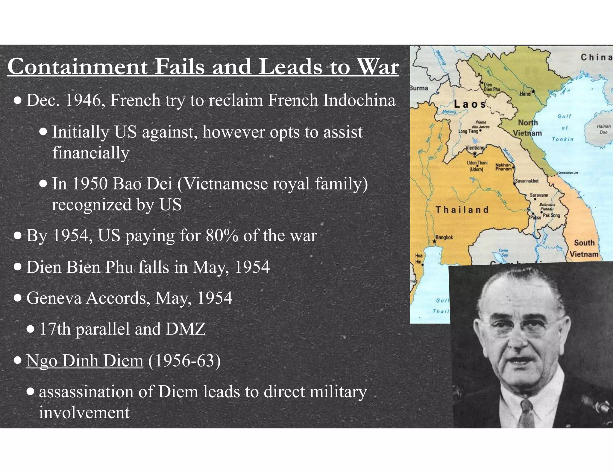 Containment Fails and Leads to War
•Dec. 1946, French try to reclaim French Indochina
•Initially US against, however opts to assist
financially
•In 1950 Bao Dei (Vietnamese royal family)
recognized by US
•By 1954, US paying for 80% of the war
•Dien Bien Phu falls in May, 1954
•Geneva Accords, May, 1954
•17th parallel and DMZ
•Ngo Dinh Diem (1956-63)
•assassination of Diem leads to direct military
involvement
 