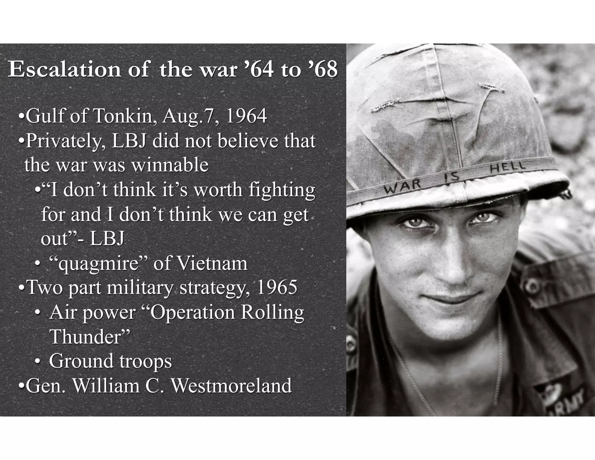 Escalation of the war ’64 to ’68
•Gulf of Tonkin, Aug.7, 1964
•Privately, LBJ did not believe that
the war was winnable
•“I don’t think it’s worth fighting
for and I don’t think we can get
out”- LBJ
• “quagmire” of Vietnam
•Two part military strategy, 1965
• Air power “Operation Rolling
Thunder”
• Ground troops
•Gen. William C. Westmoreland
 