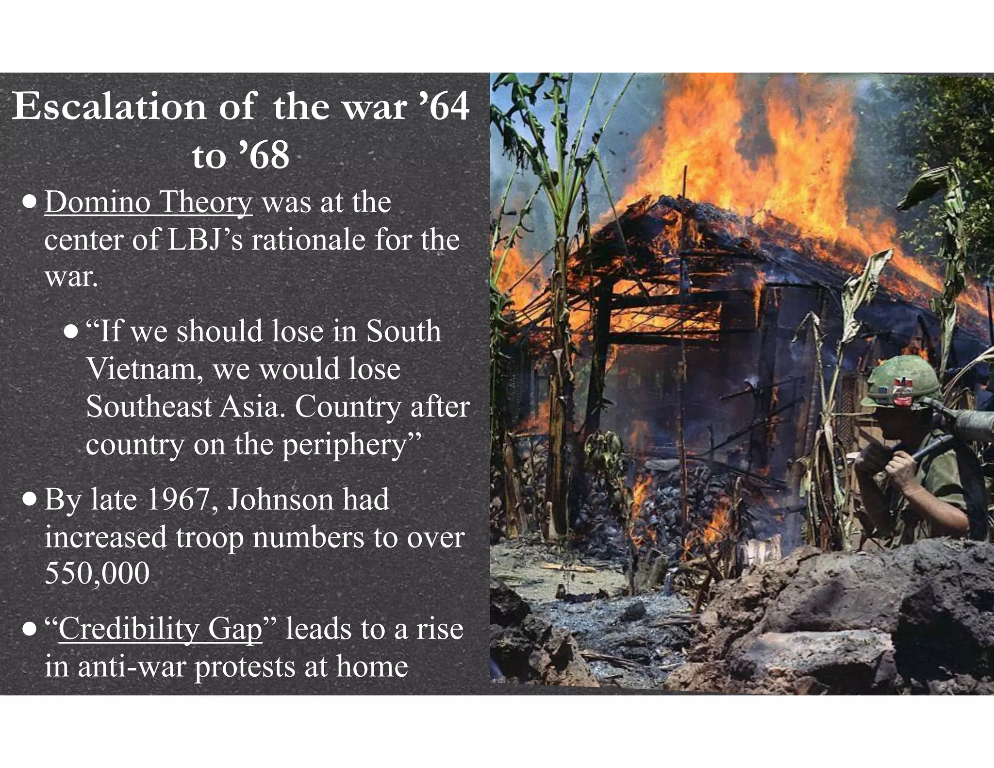 Escalation of the war ’64
to ’68
•Domino Theory was at the
center of LBJ’s rationale for the
war.
•“If we should lose in South
Vietnam, we would lose
Southeast Asia. Country after
country on the periphery”
•By late 1967, Johnson had
increased troop numbers to over
550,000
•“Credibility Gap” leads to a rise
in anti-war protests at home
 