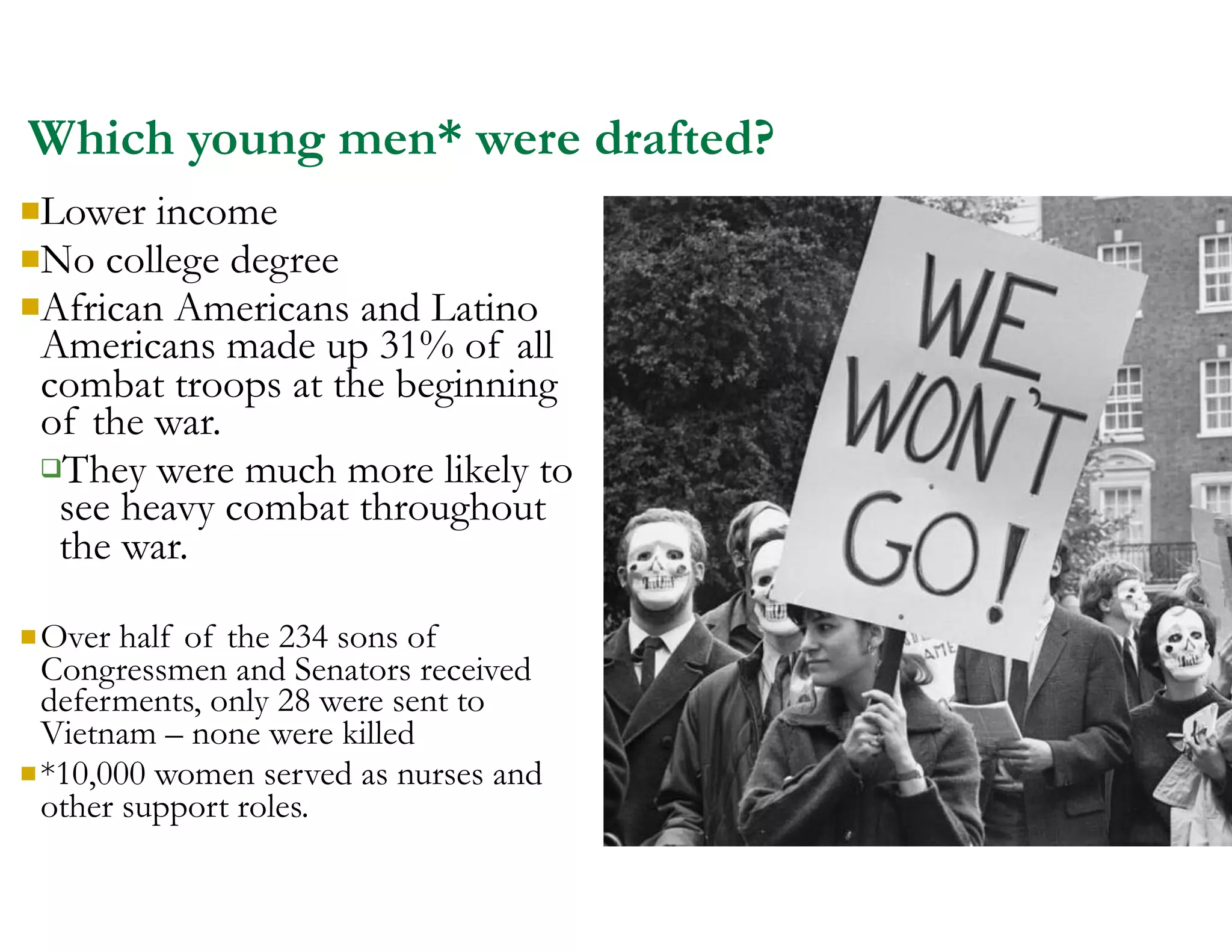 Which young men* were drafted?
nLower income
nNo college degree
nAfrican Americans and Latino
Americans made up 31% of all
combat troops at the beginning
of the war.
qThey were much more likely to
see heavy combat throughout
the war.
nOver half of the 234 sons of
Congressmen and Senators received
deferments, only 28 were sent to
Vietnam – none were killed
n*10,000 women served as nurses and
other support roles.
 