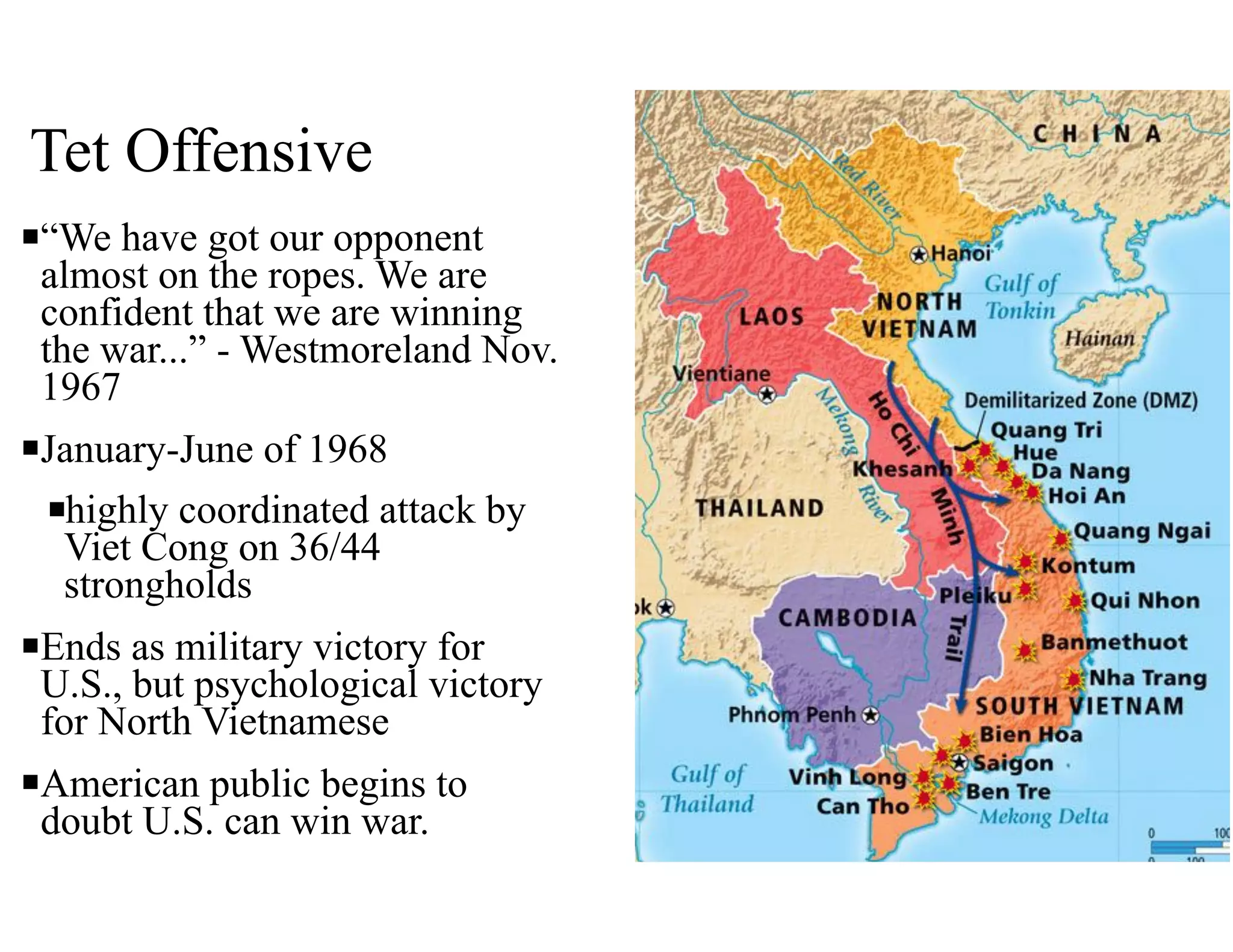 Tet Offensive
n“We have got our opponent
almost on the ropes. We are
confident that we are winning
the war...” - Westmoreland Nov.
1967
nJanuary-June of 1968
nhighly coordinated attack by
Viet Cong on 36/44
strongholds
nEnds as military victory for
U.S., but psychological victory
for North Vietnamese
nAmerican public begins to
doubt U.S. can win war.
 