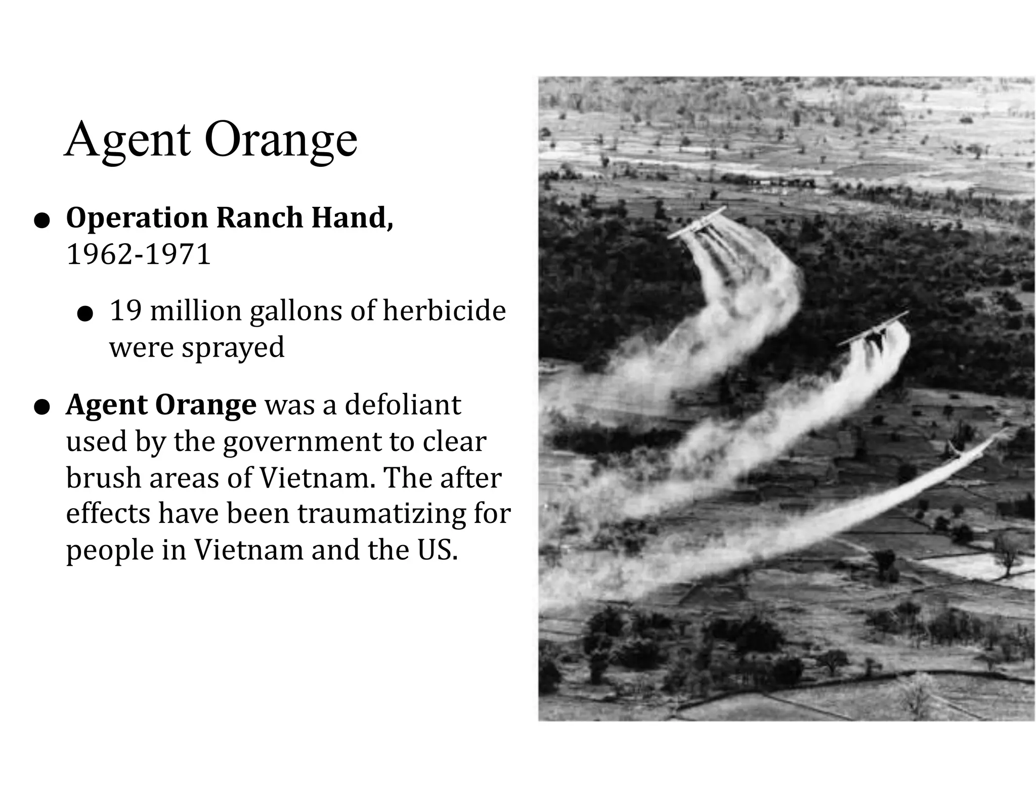Agent Orange
• Operation	Ranch	Hand,	
1962-1971	
• 19	million	gallons	of	herbicide	
were	sprayed	
• Agent	Orange	was	a	defoliant	
used	by	the	government	to	clear	
brush	areas	of	Vietnam.	The	after	
effects	have	been	traumatizing	for	
people	in	Vietnam	and	the	US.
 