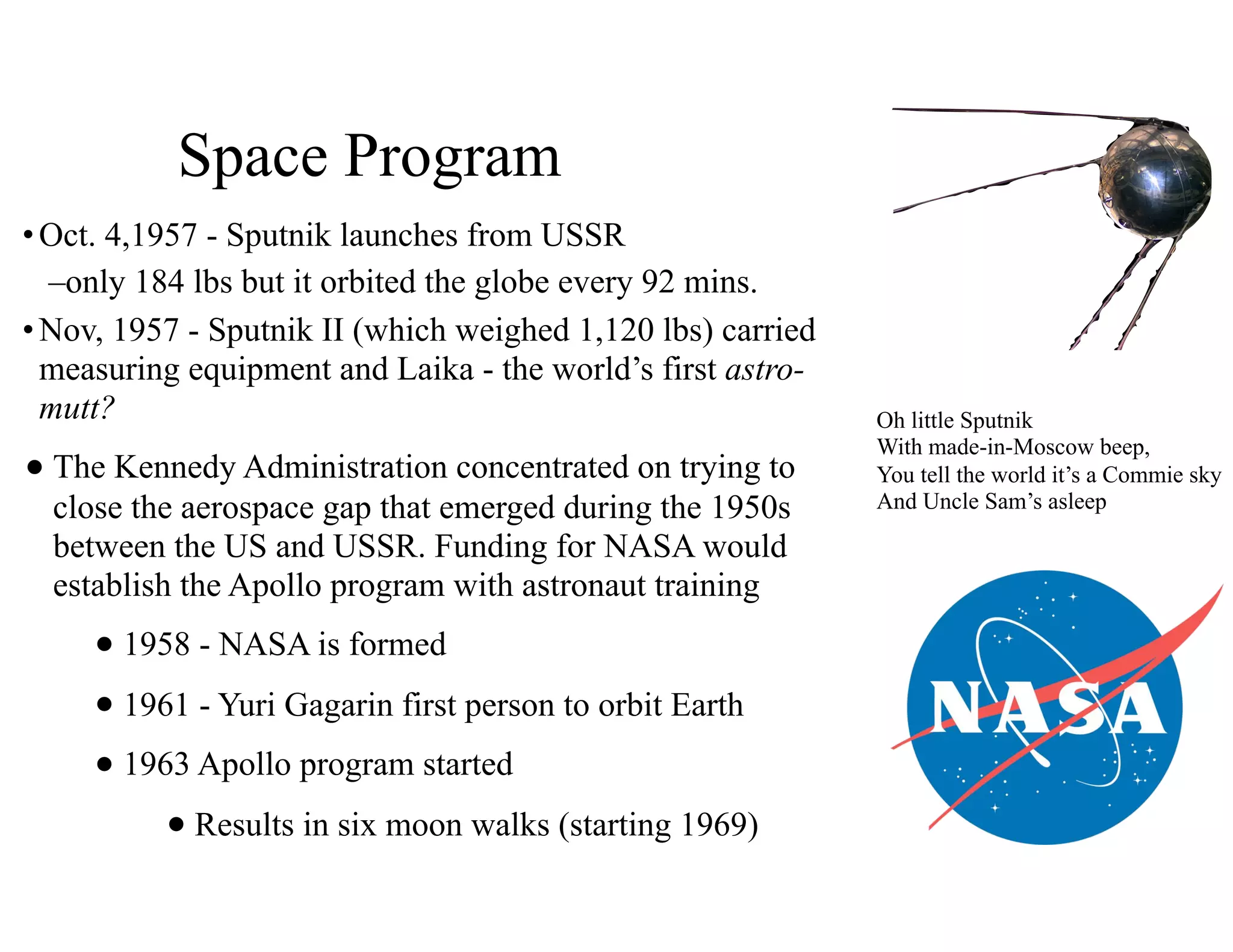 Space Program
•Oct. 4,1957 - Sputnik launches from USSR
–only 184 lbs but it orbited the globe every 92 mins.
•Nov, 1957 - Sputnik II (which weighed 1,120 lbs) carried
measuring equipment and Laika - the world’s first astro-
mutt?
•The Kennedy Administration concentrated on trying to
close the aerospace gap that emerged during the 1950s
between the US and USSR. Funding for NASA would
establish the Apollo program with astronaut training
•1958 - NASA is formed
•1961 - Yuri Gagarin first person to orbit Earth
•1963 Apollo program started
•Results in six moon walks (starting 1969)
Oh little Sputnik
With made-in-Moscow beep,
You tell the world it’s a Commie sky
And Uncle Sam’s asleep
 