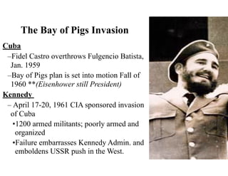 The Bay of Pigs Invasion
Cuba
–Fidel Castro overthrows Fulgencio Batista,
Jan. 1959
–Bay of Pigs plan is set into motion Fall of
1960 **(Eisenhower still President)
Kennedy
– April 17-20, 1961 CIA sponsored invasion
of Cuba
•1200 armed militants; poorly armed and
organized
•Failure embarrasses Kennedy Admin. and
emboldens USSR push in the West.
 