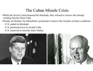 •While the Soviet Union honored the blockade, they refused to remove the already
existing missiles from Cuba
•Finally on October 26, Khrushchev promised to remove the missiles on three conditions:
–U.S. ended its blockade
–U.S. promised never to invade Cuba
–U.S. removed its missiles from Turkey
The Cuban Missile Crisis
 
