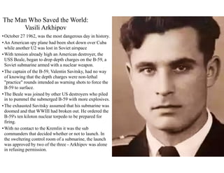 •October 27 1962, was the most dangerous day in history.
•An American spy plane had been shot down over Cuba
while another U2 was lost in Soviet airspace
•With tension already high an American destroyer, the
USS Beale, began to drop depth charges on the B-59, a
Soviet submarine armed with a nuclear weapon.
•The captain of the B-59, Valentin Savitsky, had no way
of knowing that the depth charges were non-lethal
"practice" rounds intended as warning shots to force the
B-59 to surface.
•The Beale was joined by other US destroyers who piled
in to pummel the submerged B-59 with more explosives.
•The exhausted Savitsky assumed that his submarine was
doomed and that WWIII had broken out. He ordered the
B-59's ten kiloton nuclear torpedo to be prepared for
firing.
•With no contact to the Kremlin it was the sub
commanders that decided whether or not to launch. In
the sweltering control room of a submarine, the launch
was approved by two of the three - Arkhipov was alone
in refusing permission.
The Man Who Saved the World:
Vasili Arkhipov
 