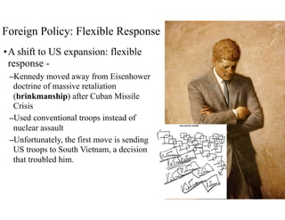 Foreign Policy: Flexible Response
•A shift to US expansion: flexible
response -
–Kennedy moved away from Eisenhower
doctrine of massive retaliation
(brinkmanship) after Cuban Missile
Crisis
–Used conventional troops instead of
nuclear assault
–Unfortunately, the first move is sending
US troops to South Vietnam, a decision
that troubled him.
 