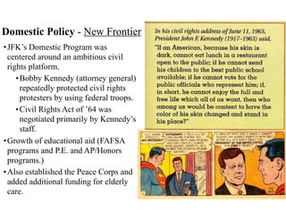 Domestic Policy - New Frontier
•JFK’s Domestic Program was
centered around an ambitious civil
rights platform.
•Bobby Kennedy (attorney general)
repeatedly protected civil rights
protesters by using federal troops.
•Civil Rights Act of ’64 was
negotiated primarily by Kennedy’s
staff.
•Growth of educational aid (FAFSA
programs and P.E. and AP/Honors
programs.)
•Also established the Peace Corps and
added additional funding for elderly
care.
 