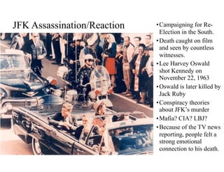 JFK Assassination/Reaction •Campaigning for Re-
Election in the South.
•Death caught on film
and seen by countless
witnesses.
•Lee Harvey Oswald
shot Kennedy on
November 22, 1963
•Oswald is later killed by
Jack Ruby
•Conspiracy theories
about JFK’s murder
•Mafia? CIA? LBJ?
•Because of the TV news
reporting, people felt a
strong emotional
connection to his death.
 