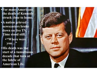 •For many Americans
the death of Kennedy
struck close to home.
•A nation grieved -
newscasters broke
down on live TV.
Time stood still.
•“Where were
you…”
•His death was the
start of a tumultuous
decade that torn at
the fabric of
American Life.
 