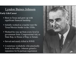 Lyndon Baines Johnson
Early Life/Career
• Born in Texas and grew up with
significant financial hardship.
• Initially worked as a teacher near the
Texas/Mexico border in the 1930s.
• Worked his way up from every level in
government from: Congressional Aid, to
State Rep, to House of Rep, to Senate.
• Served and nearly killed in WWII
• A notorious workaholic who practically
lived in his office. Johnson gained a
reputation for bi-partisan negotiation
 