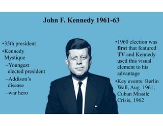 John F. Kennedy 1961-63
•35th president
•Kennedy
Mystique
–Youngest
elected president
–Addison’s
disease
–war hero
•1960 election was
first that featured
TV and Kennedy
used this visual
element to his
advantage
•Key events: Berlin
Wall, Aug. 1961;
Cuban Missile
Crisis, 1962
 