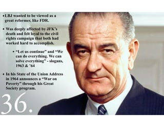 •LBJ wanted to be viewed as a
great reformer, like FDR.
• Was deeply affected by JFK’s
death and felt loyal to the civil
rights campaign that both had
worked hard to accomplish.
• “Let us continue” and “We
can do everything. We can
solve everything” - slogans,
1963 & ’64
• In his State of the Union Address
in 1964 announces a “War on
Poverty” through his Great
Society program.
 