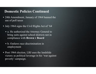 Domestic Policies Continued
• 24th Amendment, January of 1964 banned the
use of poll taxes
• July 1964 signs the Civil Rights Act of ’64
• a. He authorized the Attorney General to
bring suits against school districts not in
compliance with Brown v Board
• b. Outlaws race discrimination in
employment
• Post 1964 election, LBJ uses the landslide
victory as political leverage in his ‘war against
poverty’ campaign.
 