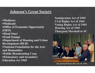 Johnson’s Great Society
Immigration Act of 1965
Civil Rights Act of 1964
Voting Rights Act of 1965
Housing Act of 1965
Thurgood Marshall to SC
•Medicare
•Medicaid
•Office of Economic Opportunity
(OEO)
•Head Start
•Food Stamps
•Department of Housing and Urban
Development (HUD)
•National Foundation for the Arts
and Humanities
•Public Broadcasting Corp.
•Elementary and Secondary
Education Act 1965
 