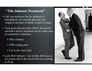 “The Johnson Treatment”
• LBJ was notorious for his methods of
intimidation. He used his physical size,
vulgarity and lack of shame to gain leverage.
• Took great pleasure from others’ discomfort
and had a need to dominate mostly other men
in competitive situations.
• Was a flasher
• FDR wading pool
• Car in the water trick
• Lady Bird Johnson - was mostly oblivious to
his actions due to the Secret Service covering
it all up.
 