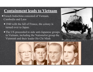 Containment leads to Vietnam
•French Indochina consisted of Vietnam,
Cambodia and Laos
•1940 with the fall of France, the colony is
turned over to Japan.
•The US proceeded to aide anti-Japanese groups
in Vietnam, including the Nationalist group the
Vietminh and their leader Ho Chi Minh
 