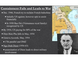 Containment Fails and Leads to War
•Dec. 1946, French try to reclaim French Indochina
•Initially US against, however opts to assist
financially
•In 1950 Bao Dei (Vietnamese royal family)
recognized by US
•By 1954, US paying for 80% of the war
•Dien Bien Phu falls in May, 1954
•Geneva Accords, May, 1954
•17th parallel and DMZ
•Ngo Dinh Diem (1956-63)
•assassination of Diem leads to direct military
involvement
 
