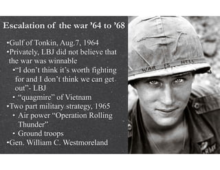 Escalation of the war ’64 to ’68
•Gulf of Tonkin, Aug.7, 1964
•Privately, LBJ did not believe that
the war was winnable
•“I don’t think it’s worth fighting
for and I don’t think we can get
out”- LBJ
• “quagmire” of Vietnam
•Two part military strategy, 1965
• Air power “Operation Rolling
Thunder”
• Ground troops
•Gen. William C. Westmoreland
 