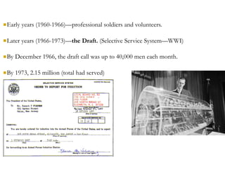 nEarly years (1960-1966)—professional soldiers and volunteers.
nLater years (1966-1973)—the Draft. (Selective Service System—WWI)
nBy December 1966, the draft call was up to 40,000 men each month.
nBy 1973, 2.15 million (total had served)
 