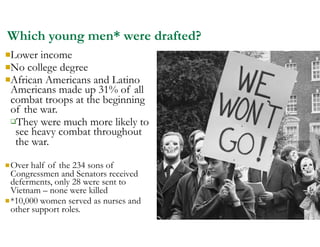 Which young men* were drafted?
nLower income
nNo college degree
nAfrican Americans and Latino
Americans made up 31% of all
combat troops at the beginning
of the war.
qThey were much more likely to
see heavy combat throughout
the war.
nOver half of the 234 sons of
Congressmen and Senators received
deferments, only 28 were sent to
Vietnam – none were killed
n*10,000 women served as nurses and
other support roles.
 