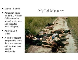 My Lai Massacre
• March 16, 1968
• American squad
led by Lt. William
Calley rounded
up and beat, raped
and executed
local villagers.
• Approx. 350
killed
• A soldier present
happened to work
for a news source
and pictures later
leaked
worldwide.
 