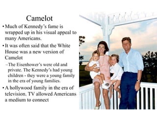 Camelot
•Much of Kennedy’s fame is
wrapped up in his visual appeal to
many Americans.
•It was often said that the White
House was a new version of
Camelot
–The Eisenhower’s were old and
private. The Kennedy’s had young
children - they were a young family
in the era of young families.
•A hollywood family in the era of
television. TV allowed Americans
a medium to connect
 