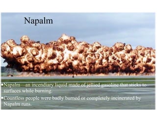 Napalm
nNapalm—an incendiary liquid made of jellied gasoline that sticks to
surfaces while burning.
nCountless people were badly burned or completely incinerated by
Napalm runs.
 