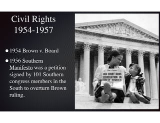 Civil Rights
1954-1957
•1954 Brown v. Board
•1956 Southern
Manifesto was a petition
signed by 101 Southern
congress members in the
South to overturn Brown
ruling.
 