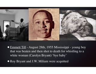 •Emmett Till - August 28th, 1955 Mississippi - young boy
that was beaten and then shot to death for whistling to a
white woman (Carolyn Bryant) ‘bye baby’
•Roy Bryant and J.W. Miliam were acquitted
 