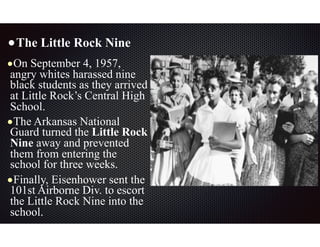 •The Little Rock Nine
•On September 4, 1957,
angry whites harassed nine
black students as they arrived
at Little Rock’s Central High
School.
•The Arkansas National
Guard turned the Little Rock
Nine away and prevented
them from entering the
school for three weeks.
•Finally, Eisenhower sent the
101st Airborne Div. to escort
the Little Rock Nine into the
school.
 