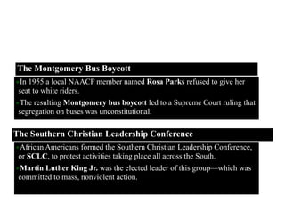 Montgomery, Alabama
The Montgomery Bus Boycott
The Southern Christian Leadership Conference
•In 1955 a local NAACP member named Rosa Parks refused to give her
seat to white riders.
•The resulting Montgomery bus boycott led to a Supreme Court ruling that
segregation on buses was unconstitutional.
•African Americans formed the Southern Christian Leadership Conference,
or SCLC, to protest activities taking place all across the South.
•Martin Luther King Jr. was the elected leader of this group—which was
committed to mass, nonviolent action.
 